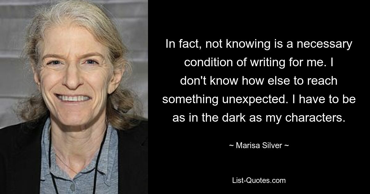 In fact, not knowing is a necessary condition of writing for me. I don't know how else to reach something unexpected. I have to be as in the dark as my characters. — © Marisa Silver