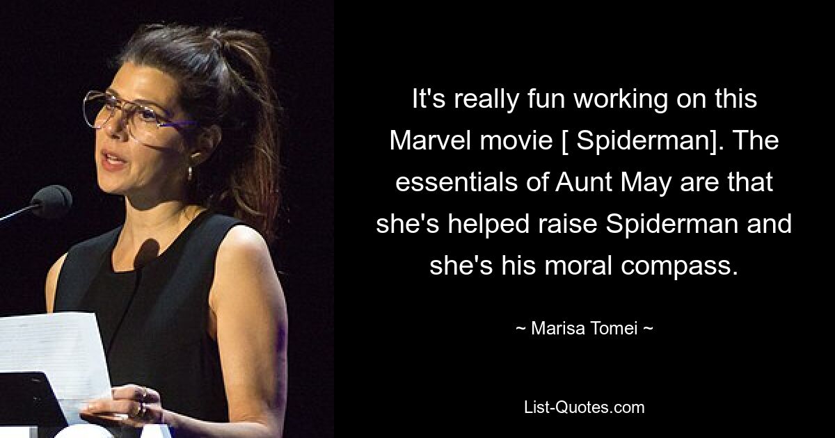 It's really fun working on this Marvel movie [ Spiderman]. The essentials of Aunt May are that she's helped raise Spiderman and she's his moral compass. — © Marisa Tomei