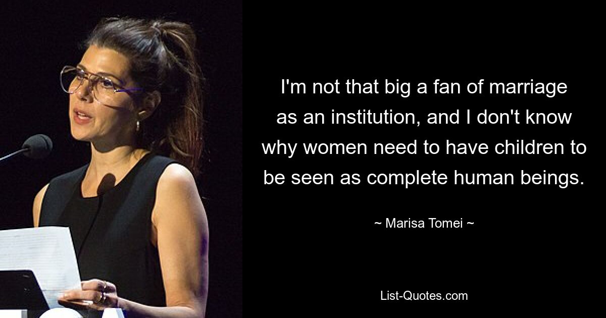 I'm not that big a fan of marriage as an institution, and I don't know why women need to have children to be seen as complete human beings. — © Marisa Tomei