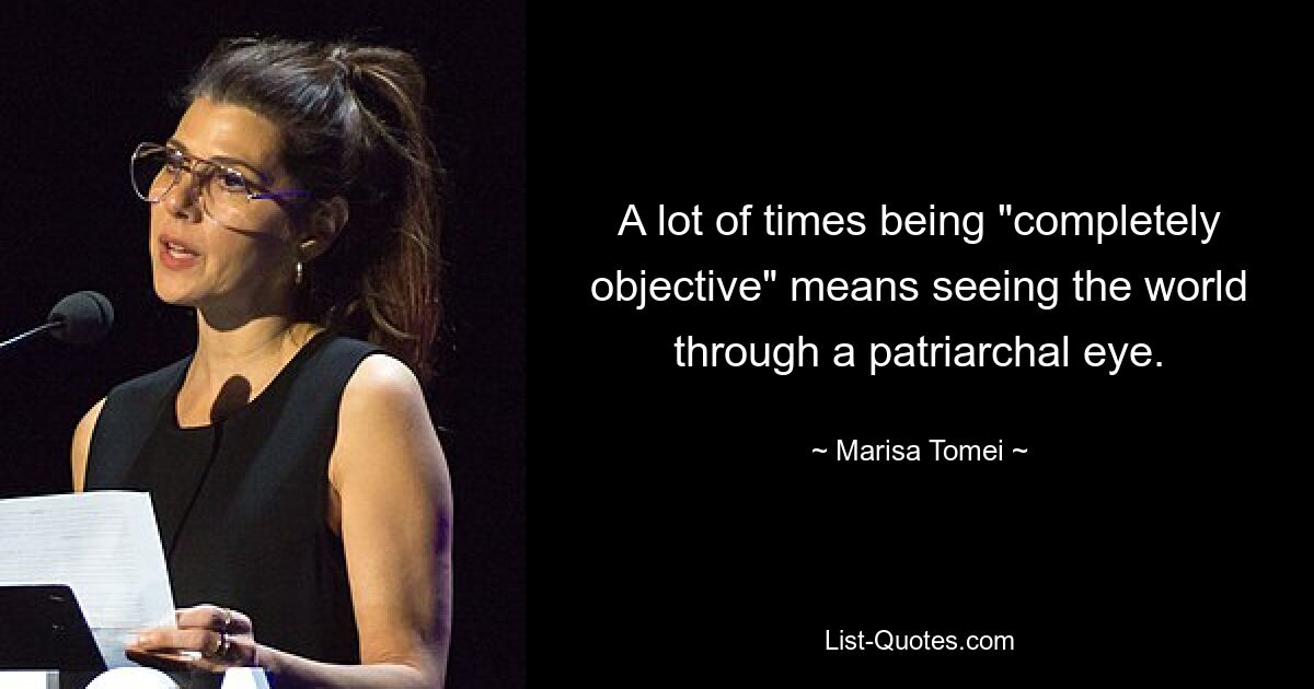 A lot of times being "completely objective" means seeing the world through a patriarchal eye. — © Marisa Tomei