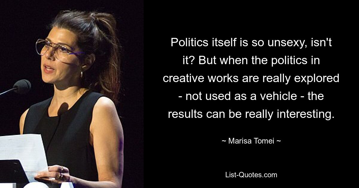 Politics itself is so unsexy, isn't it? But when the politics in creative works are really explored - not used as a vehicle - the results can be really interesting. — © Marisa Tomei