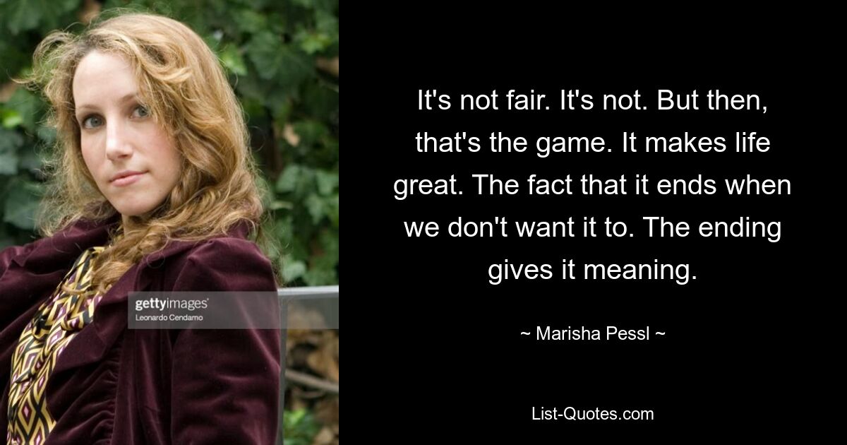 It's not fair. It's not. But then, that's the game. It makes life great. The fact that it ends when we don't want it to. The ending gives it meaning. — © Marisha Pessl