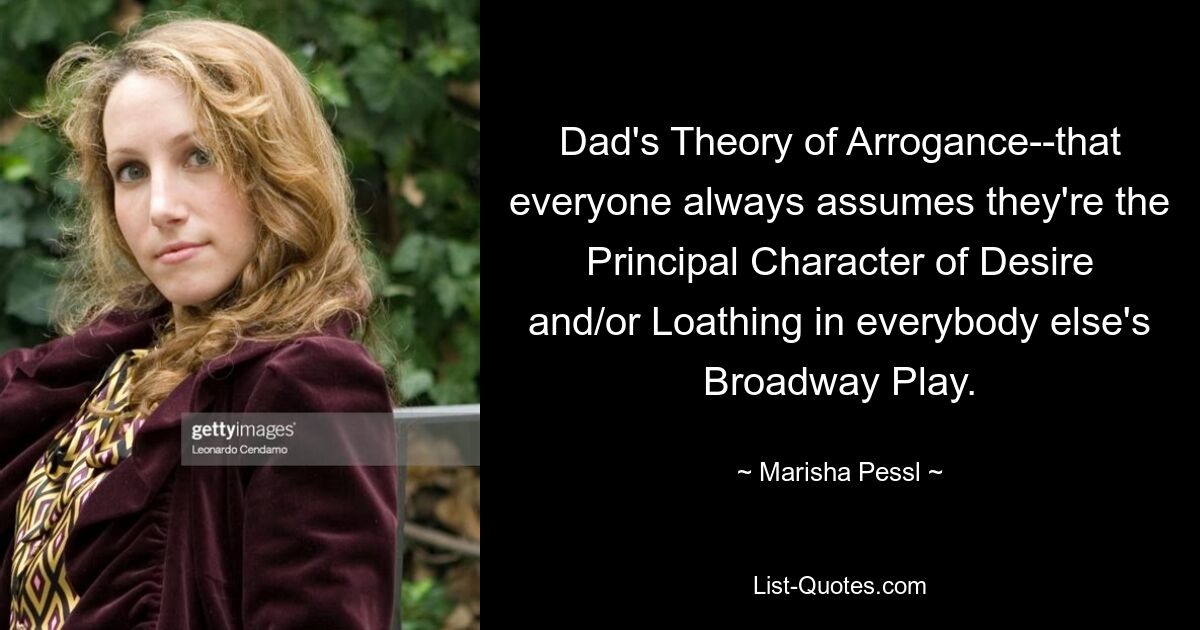 Dad's Theory of Arrogance--that everyone always assumes they're the Principal Character of Desire and/or Loathing in everybody else's Broadway Play. — © Marisha Pessl