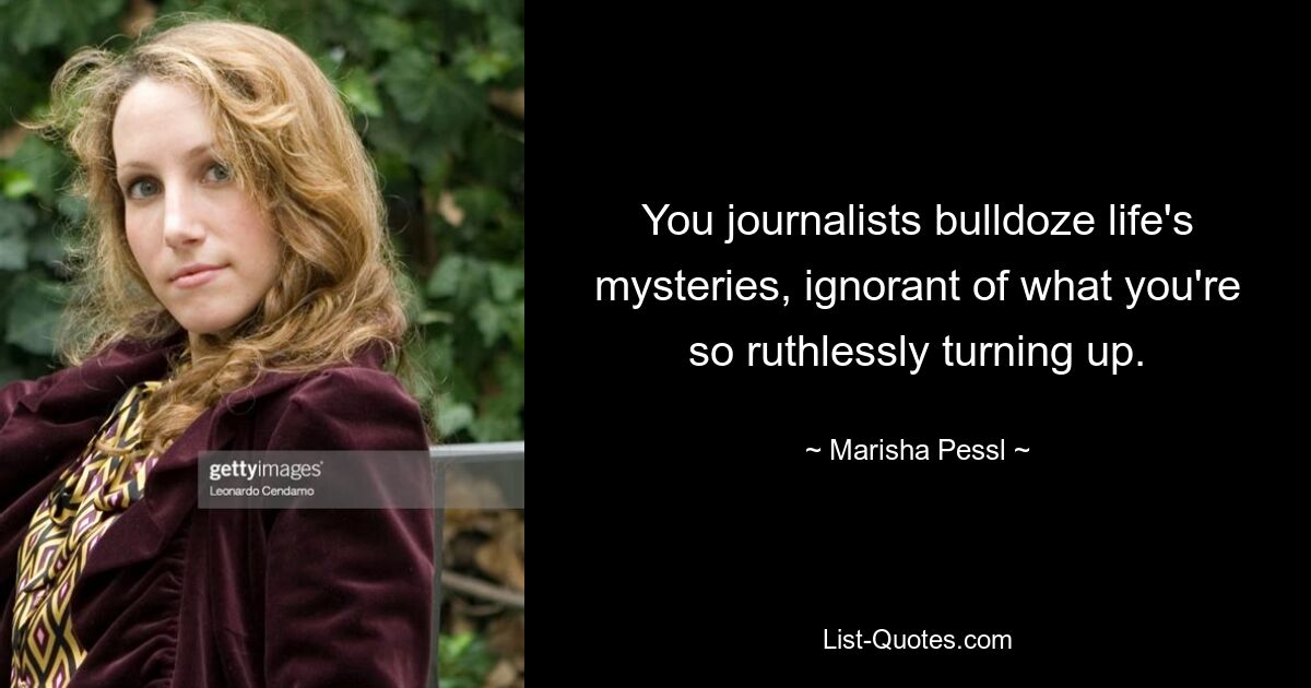 You journalists bulldoze life's mysteries, ignorant of what you're so ruthlessly turning up. — © Marisha Pessl