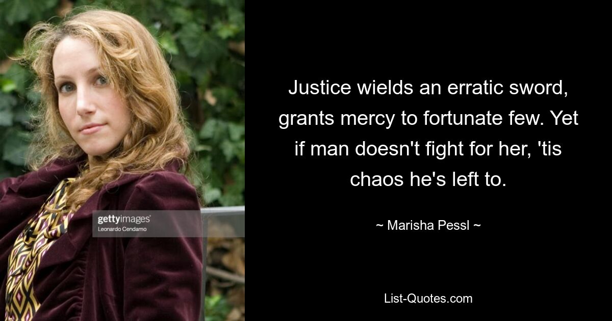 Justice wields an erratic sword, grants mercy to fortunate few. Yet if man doesn't fight for her, 'tis chaos he's left to. — © Marisha Pessl