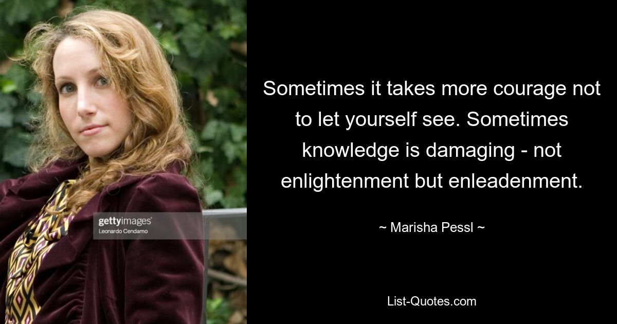 Sometimes it takes more courage not to let yourself see. Sometimes knowledge is damaging - not enlightenment but enleadenment. — © Marisha Pessl