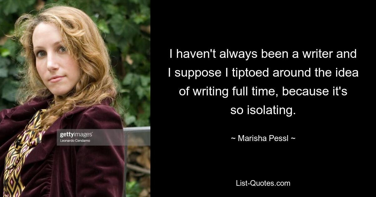 I haven't always been a writer and I suppose I tiptoed around the idea of writing full time, because it's so isolating. — © Marisha Pessl