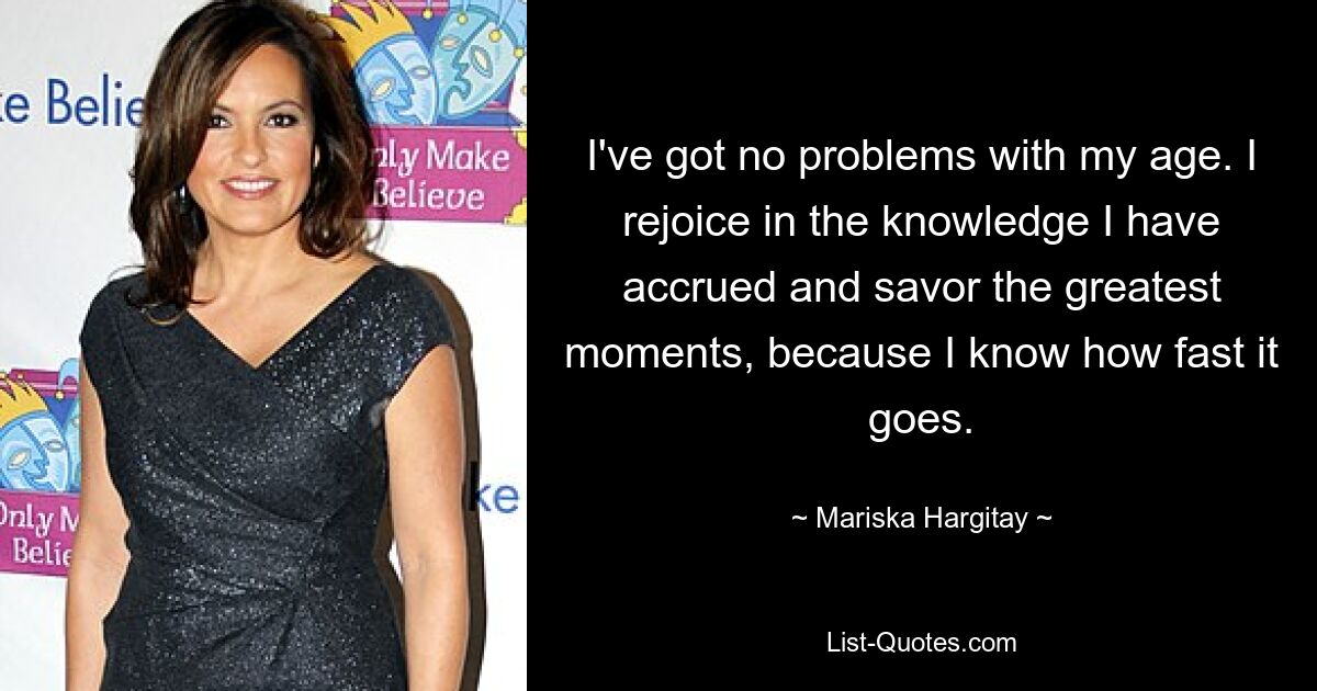 I've got no problems with my age. I rejoice in the knowledge I have accrued and savor the greatest moments, because I know how fast it goes. — © Mariska Hargitay