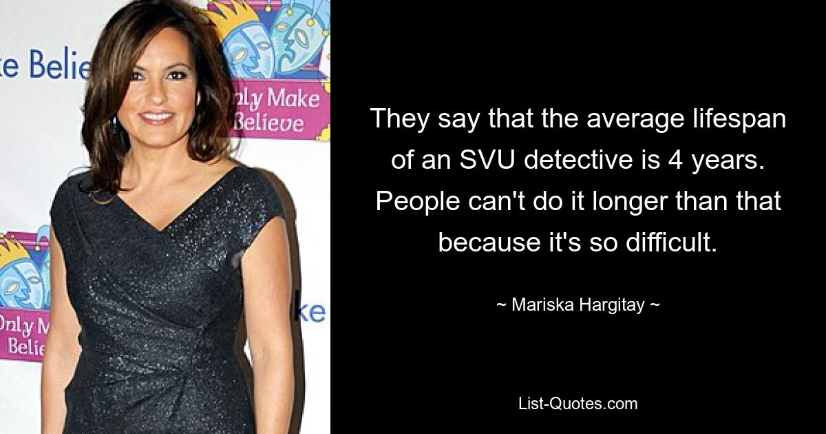 They say that the average lifespan of an SVU detective is 4 years. People can't do it longer than that because it's so difficult. — © Mariska Hargitay