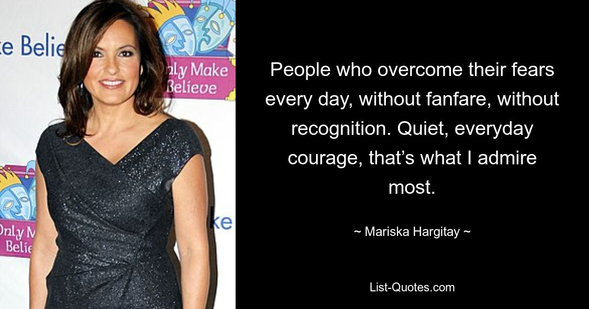 People who overcome their fears every day, without fanfare, without recognition. Quiet, everyday courage, that’s what I admire most. — © Mariska Hargitay