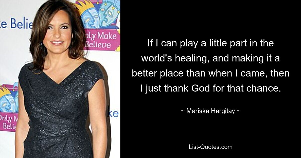 If I can play a little part in the world's healing, and making it a better place than when I came, then I just thank God for that chance. — © Mariska Hargitay