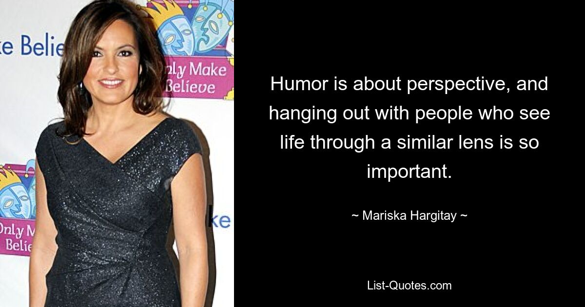 Humor is about perspective, and hanging out with people who see life through a similar lens is so important. — © Mariska Hargitay