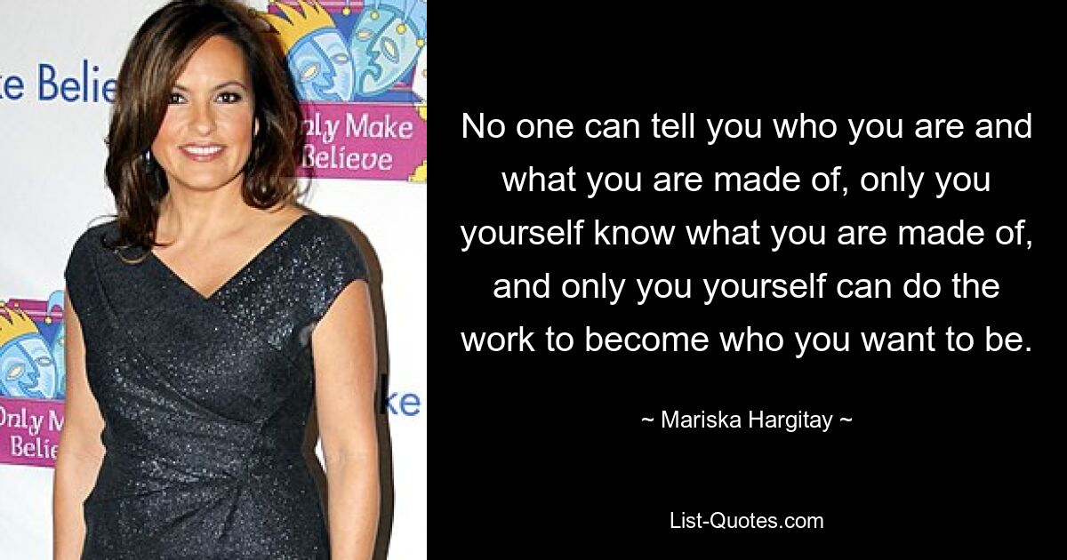 No one can tell you who you are and what you are made of, only you yourself know what you are made of, and only you yourself can do the work to become who you want to be. — © Mariska Hargitay