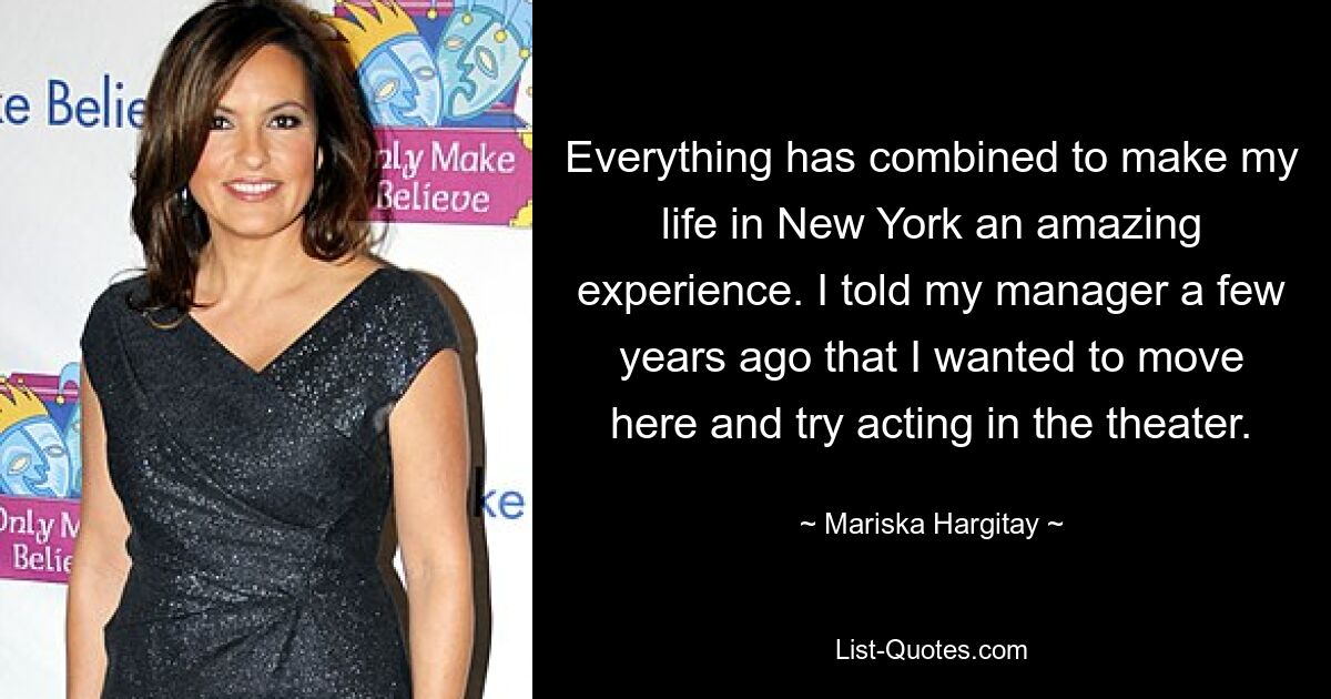 Everything has combined to make my life in New York an amazing experience. I told my manager a few years ago that I wanted to move here and try acting in the theater. — © Mariska Hargitay