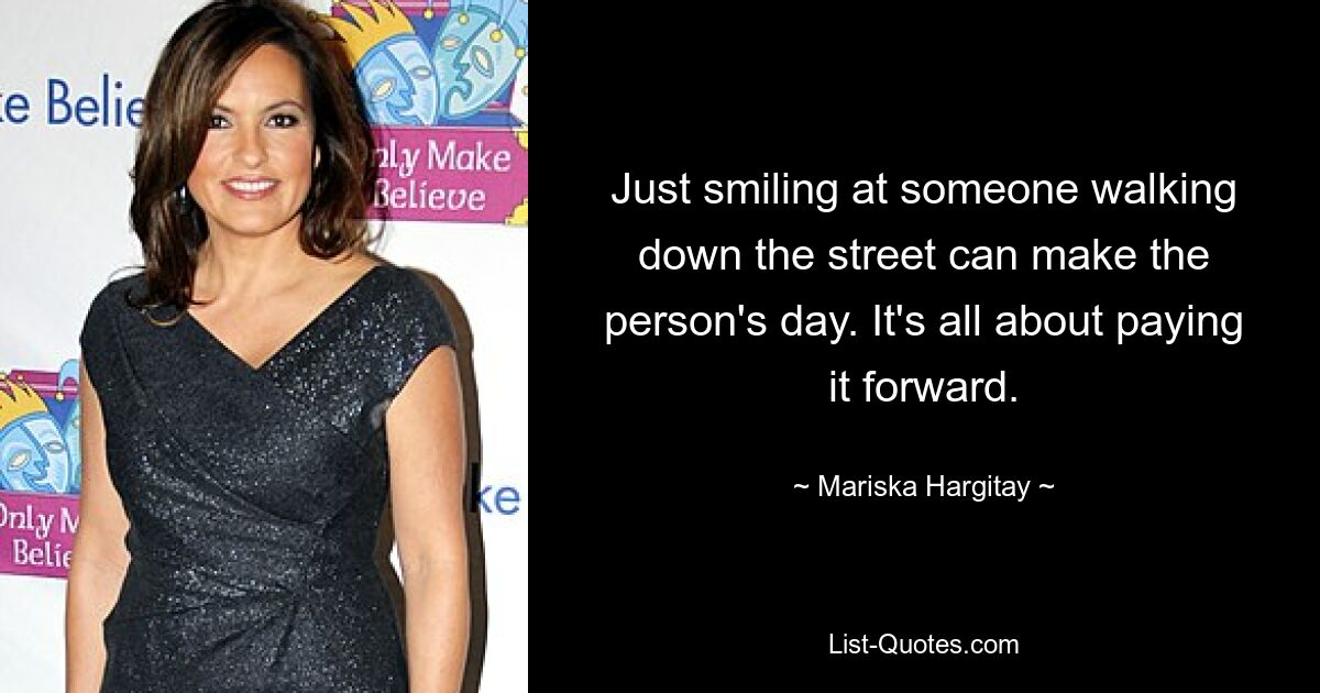 Just smiling at someone walking down the street can make the person's day. It's all about paying it forward. — © Mariska Hargitay