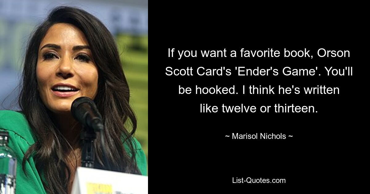 If you want a favorite book, Orson Scott Card's 'Ender's Game'. You'll be hooked. I think he's written like twelve or thirteen. — © Marisol Nichols