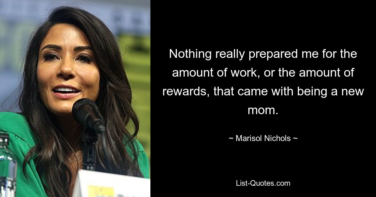 Nothing really prepared me for the amount of work, or the amount of rewards, that came with being a new mom. — © Marisol Nichols