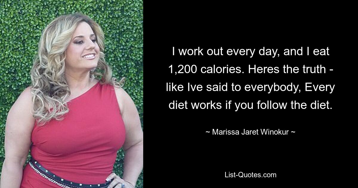 I work out every day, and I eat 1,200 calories. Heres the truth - like Ive said to everybody, Every diet works if you follow the diet. — © Marissa Jaret Winokur