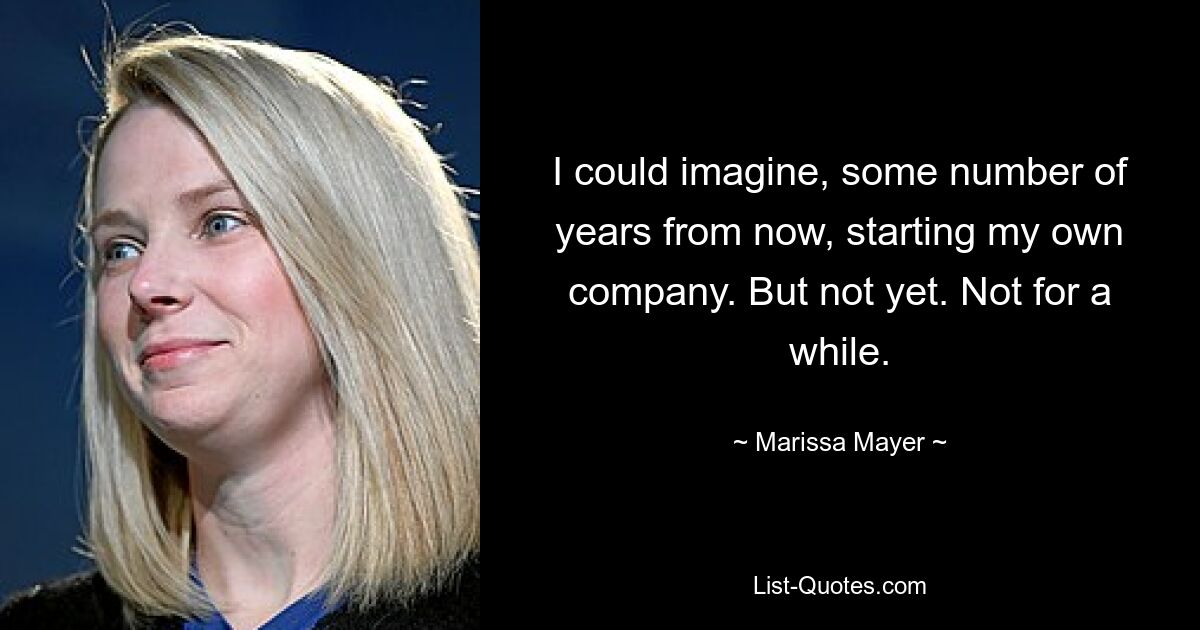 I could imagine, some number of years from now, starting my own company. But not yet. Not for a while. — © Marissa Mayer