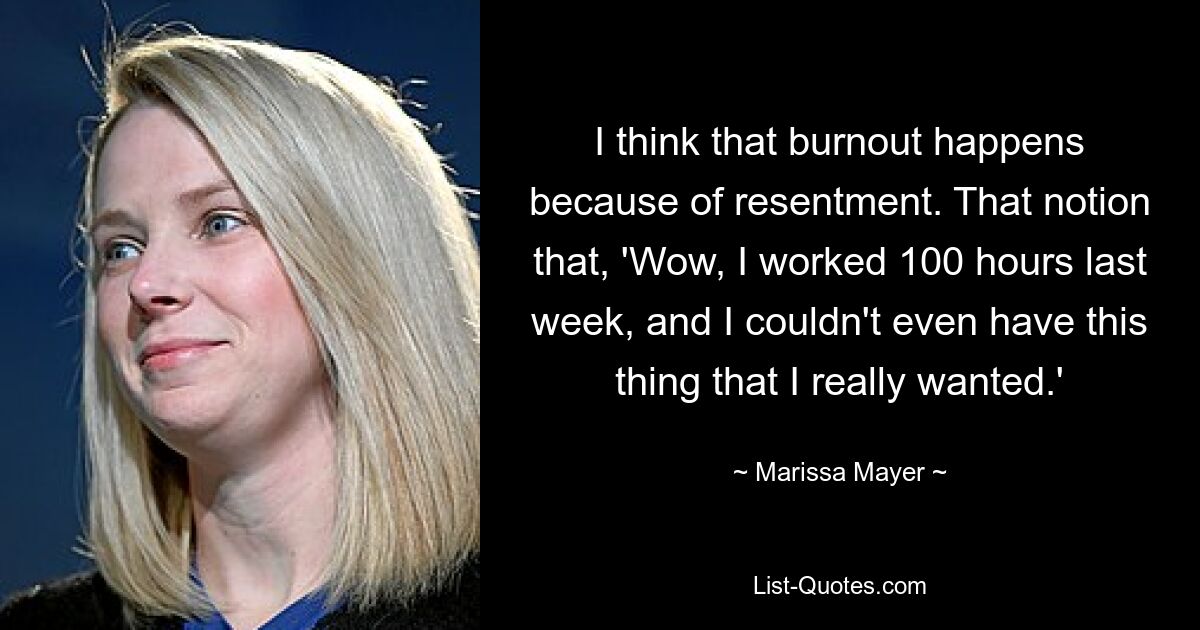 I think that burnout happens because of resentment. That notion that, 'Wow, I worked 100 hours last week, and I couldn't even have this thing that I really wanted.' — © Marissa Mayer