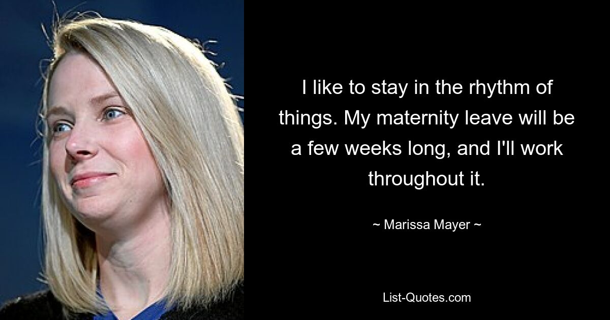 I like to stay in the rhythm of things. My maternity leave will be a few weeks long, and I'll work throughout it. — © Marissa Mayer