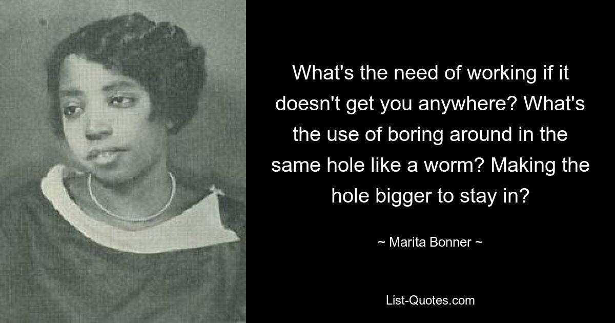 What's the need of working if it doesn't get you anywhere? What's the use of boring around in the same hole like a worm? Making the hole bigger to stay in? — © Marita Bonner