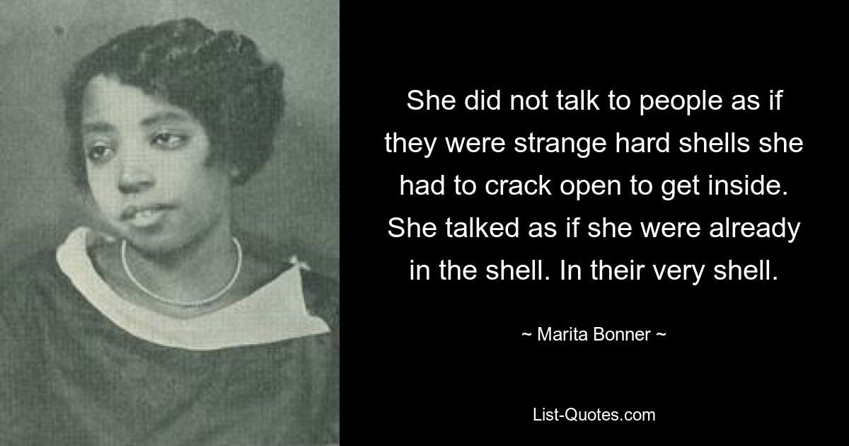 She did not talk to people as if they were strange hard shells she had to crack open to get inside. She talked as if she were already in the shell. In their very shell. — © Marita Bonner