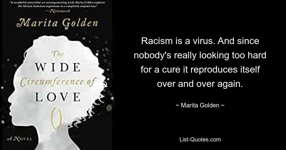 Racism is a virus. And since nobody's really looking too hard for a cure it reproduces itself over and over again. — © Marita Golden