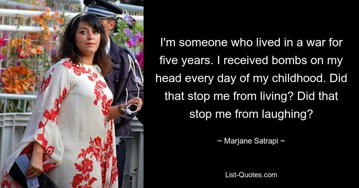 I'm someone who lived in a war for five years. I received bombs on my head every day of my childhood. Did that stop me from living? Did that stop me from laughing? — © Marjane Satrapi