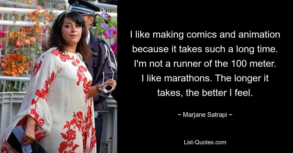 I like making comics and animation because it takes such a long time. I'm not a runner of the 100 meter. I like marathons. The longer it takes, the better I feel. — © Marjane Satrapi