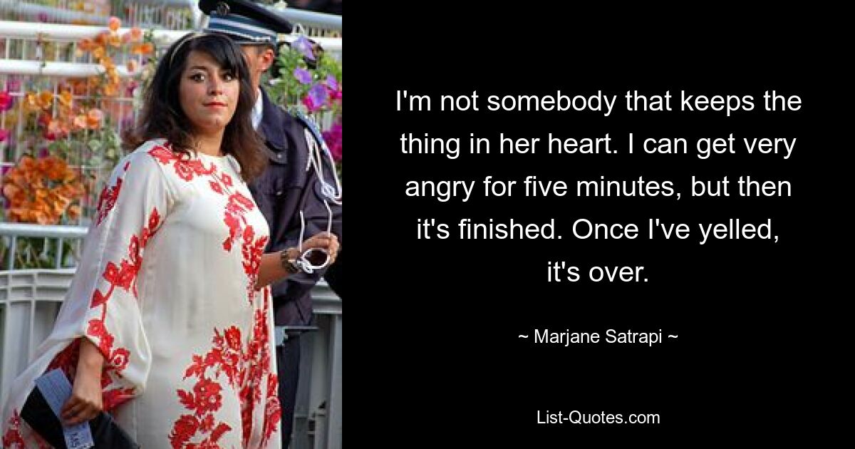 I'm not somebody that keeps the thing in her heart. I can get very angry for five minutes, but then it's finished. Once I've yelled, it's over. — © Marjane Satrapi