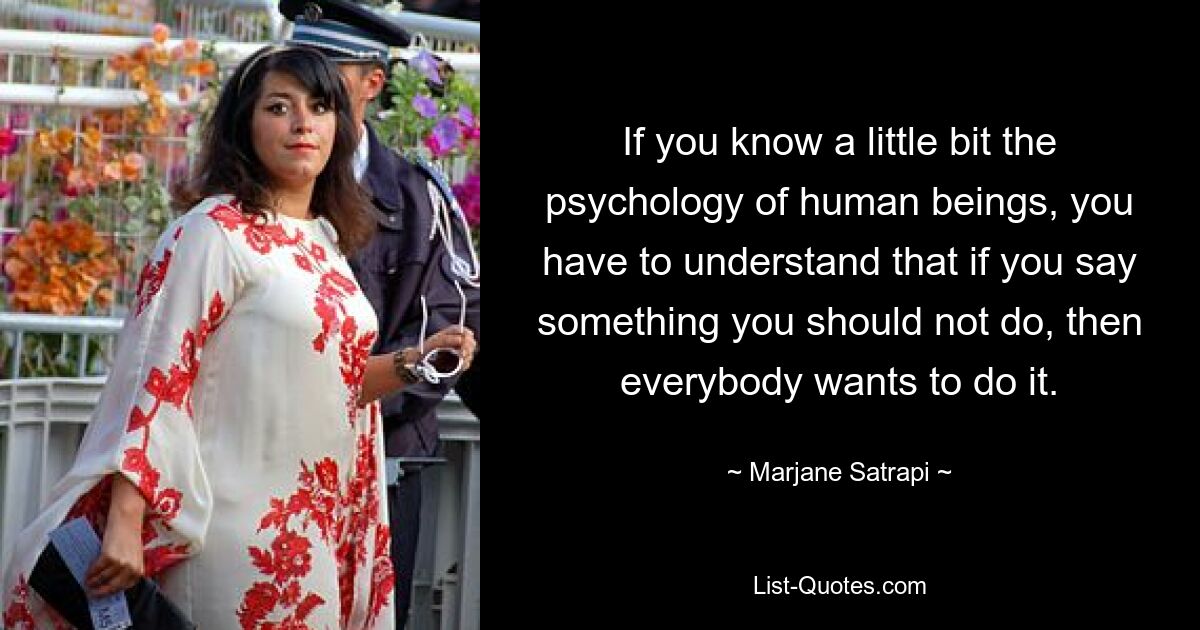 If you know a little bit the psychology of human beings, you have to understand that if you say something you should not do, then everybody wants to do it. — © Marjane Satrapi