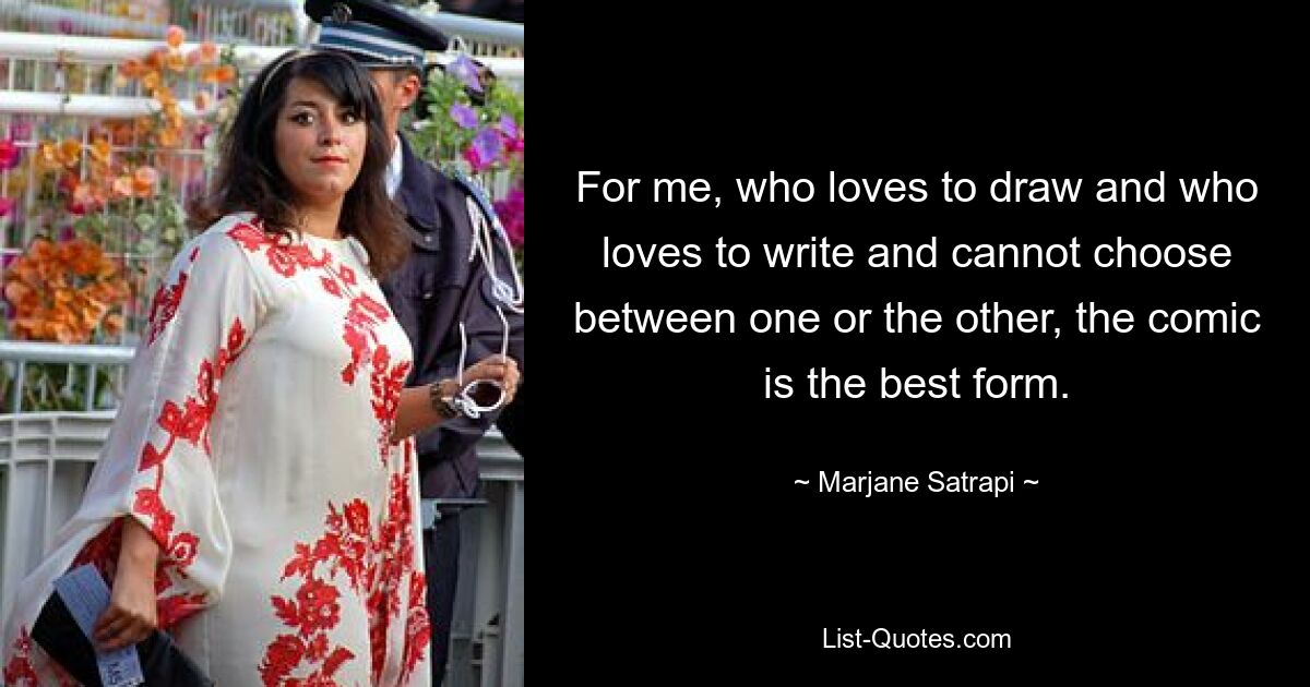 For me, who loves to draw and who loves to write and cannot choose between one or the other, the comic is the best form. — © Marjane Satrapi