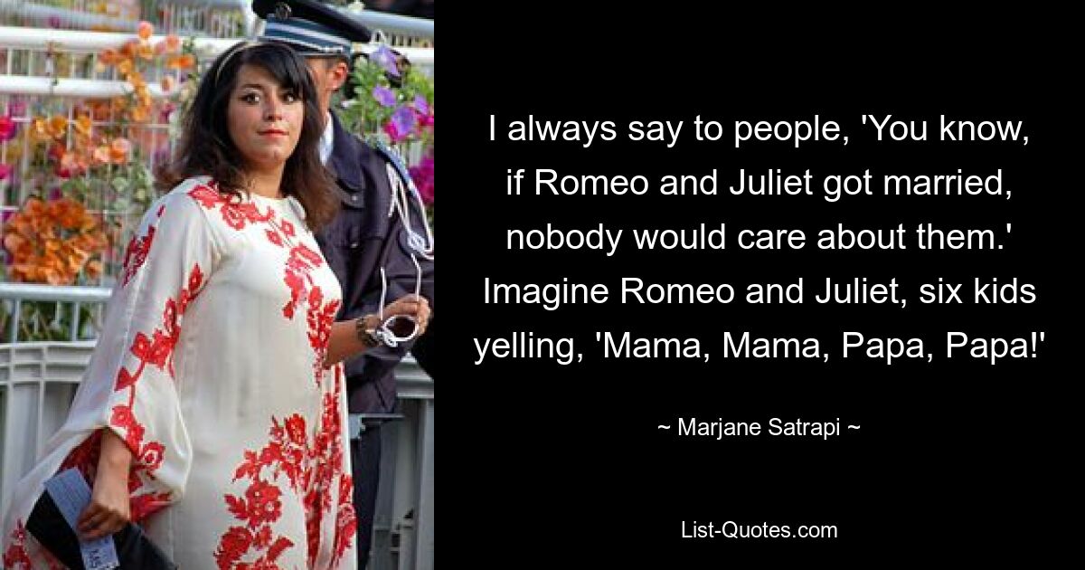 I always say to people, 'You know, if Romeo and Juliet got married, nobody would care about them.' Imagine Romeo and Juliet, six kids yelling, 'Mama, Mama, Papa, Papa!' — © Marjane Satrapi