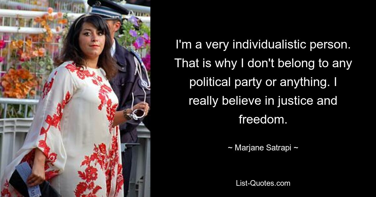 I'm a very individualistic person. That is why I don't belong to any political party or anything. I really believe in justice and freedom. — © Marjane Satrapi