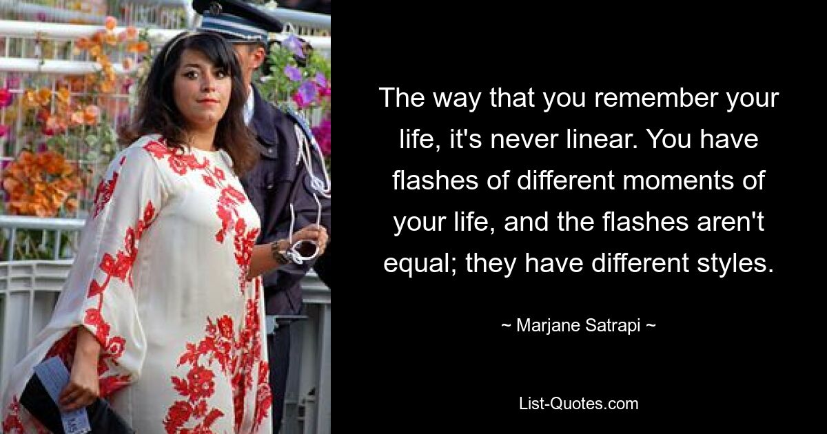 The way that you remember your life, it's never linear. You have flashes of different moments of your life, and the flashes aren't equal; they have different styles. — © Marjane Satrapi