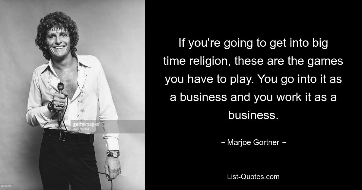 If you're going to get into big time religion, these are the games you have to play. You go into it as a business and you work it as a business. — © Marjoe Gortner