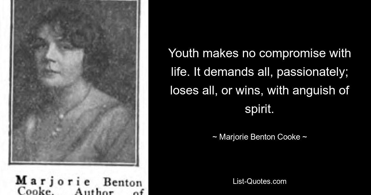 Youth makes no compromise with life. It demands all, passionately; loses all, or wins, with anguish of spirit. — © Marjorie Benton Cooke