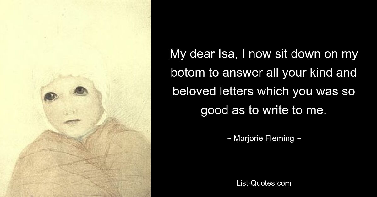 My dear Isa, I now sit down on my botom to answer all your kind and beloved letters which you was so good as to write to me. — © Marjorie Fleming