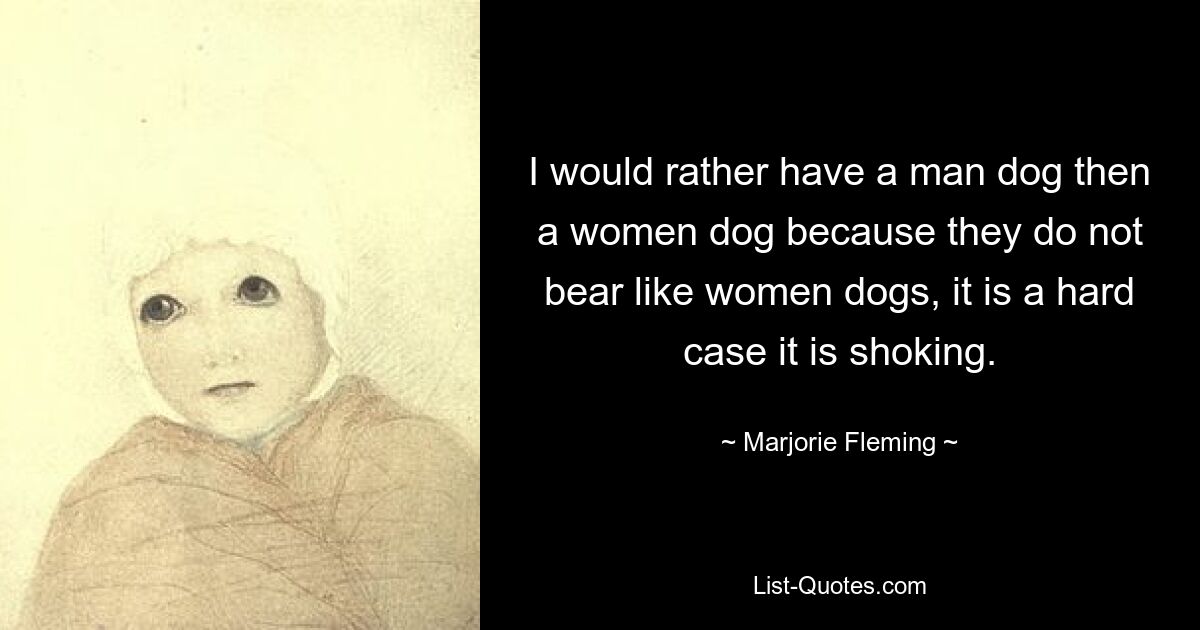 I would rather have a man dog then a women dog because they do not bear like women dogs, it is a hard case it is shoking. — © Marjorie Fleming