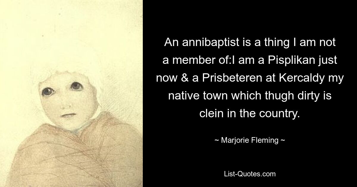 An annibaptist is a thing I am not a member of:I am a Pisplikan just now & a Prisbeteren at Kercaldy my native town which thugh dirty is clein in the country. — © Marjorie Fleming