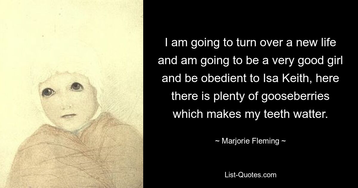 I am going to turn over a new life and am going to be a very good girl and be obedient to Isa Keith, here there is plenty of gooseberries which makes my teeth watter. — © Marjorie Fleming