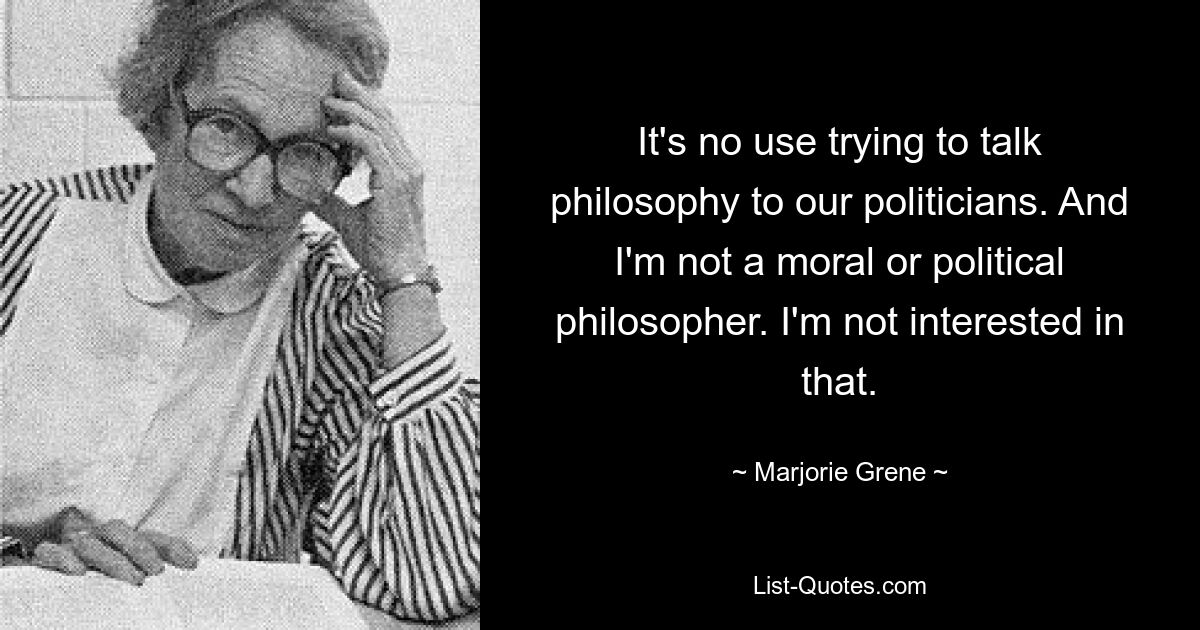 It's no use trying to talk philosophy to our politicians. And I'm not a moral or political philosopher. I'm not interested in that. — © Marjorie Grene