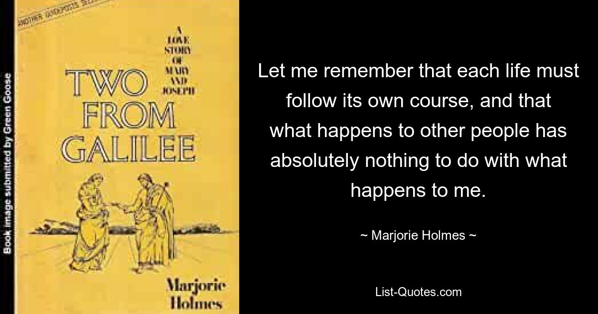 Позвольте мне помнить, что каждая жизнь должна идти своим чередом, и то, что происходит с другими людьми, не имеет абсолютно никакого отношения к тому, что происходит со мной. — © Марджори Холмс
