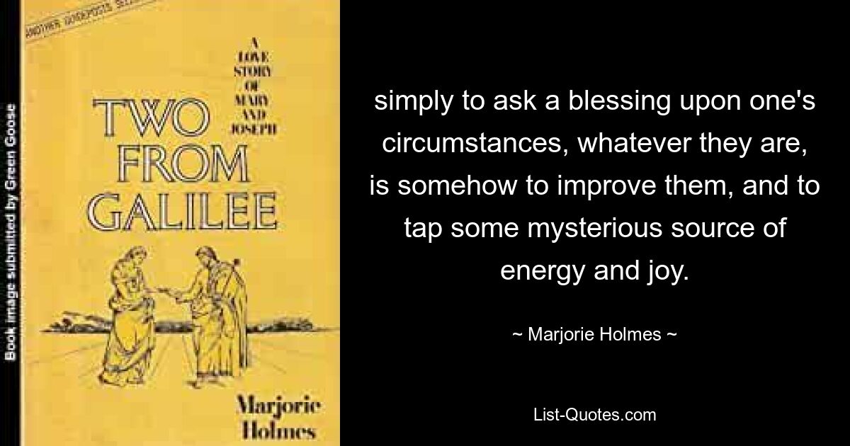 simply to ask a blessing upon one's circumstances, whatever they are, is somehow to improve them, and to tap some mysterious source of energy and joy. — © Marjorie Holmes