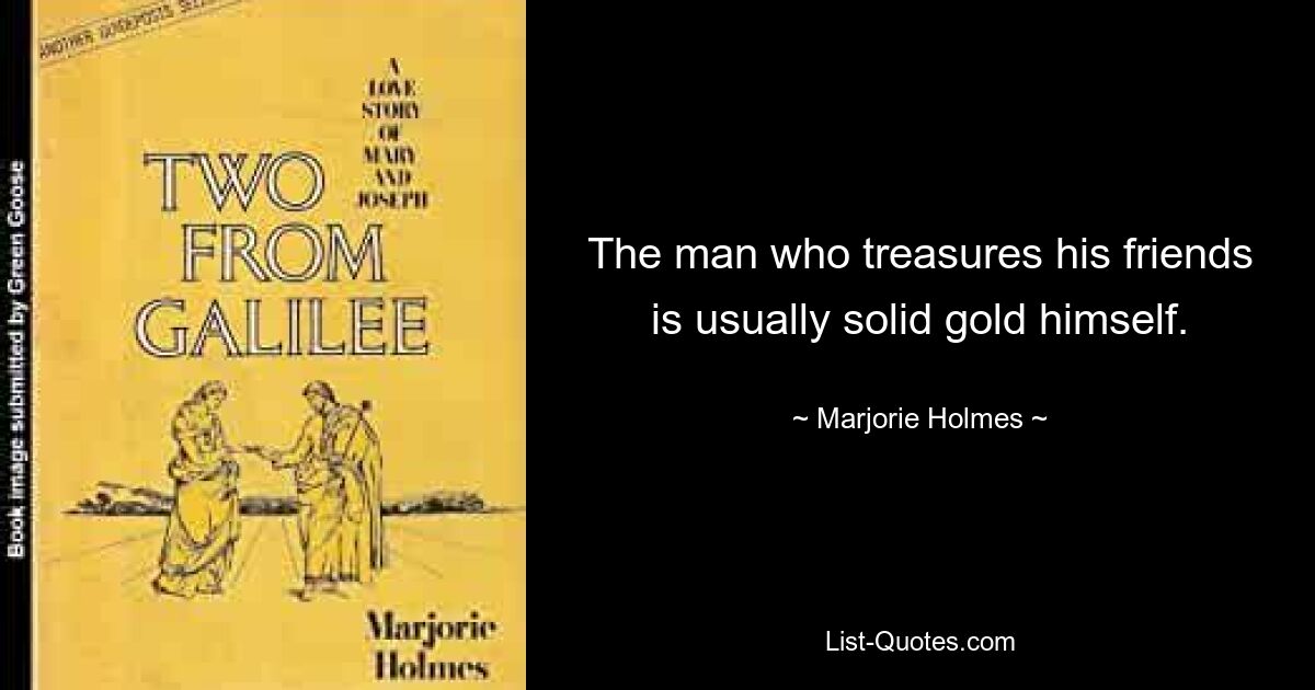 The man who treasures his friends is usually solid gold himself. — © Marjorie Holmes