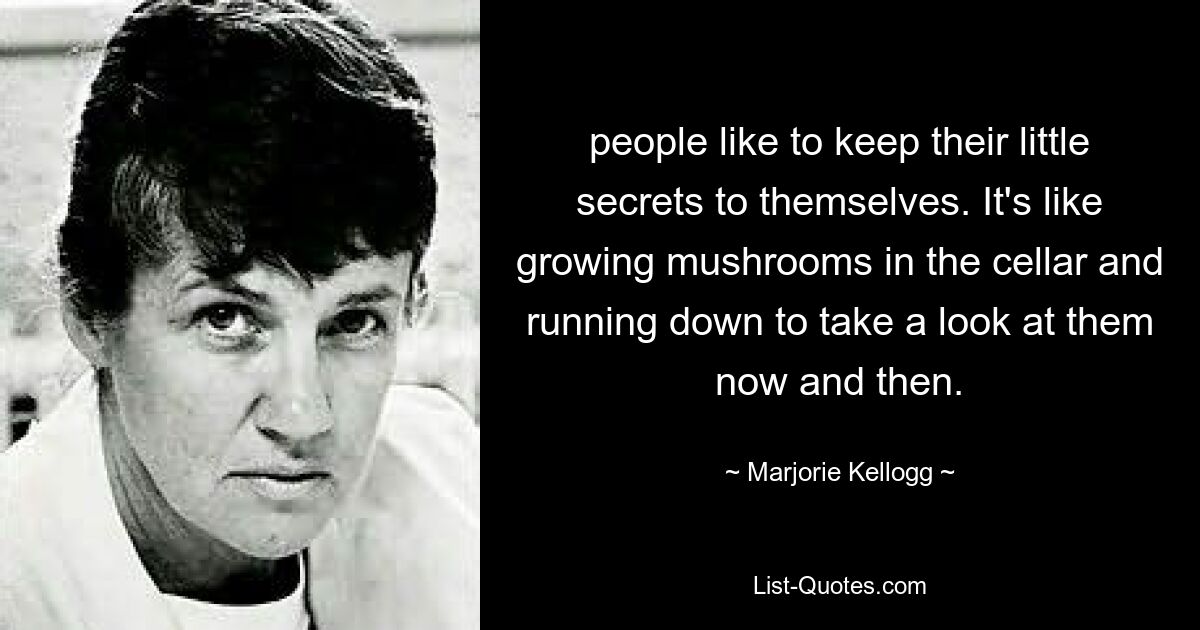 people like to keep their little secrets to themselves. It's like growing mushrooms in the cellar and running down to take a look at them now and then. — © Marjorie Kellogg