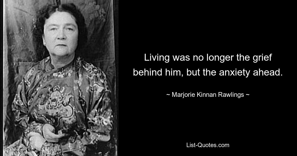 Living was no longer the grief behind him, but the anxiety ahead. — © Marjorie Kinnan Rawlings