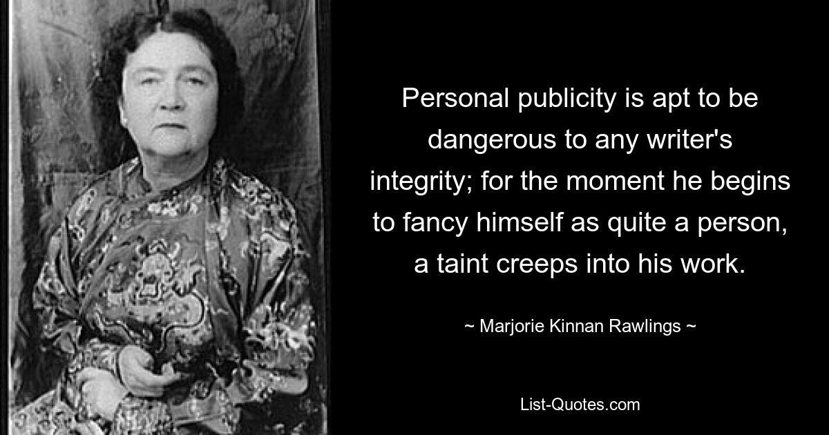 Personal publicity is apt to be dangerous to any writer's integrity; for the moment he begins to fancy himself as quite a person, a taint creeps into his work. — © Marjorie Kinnan Rawlings