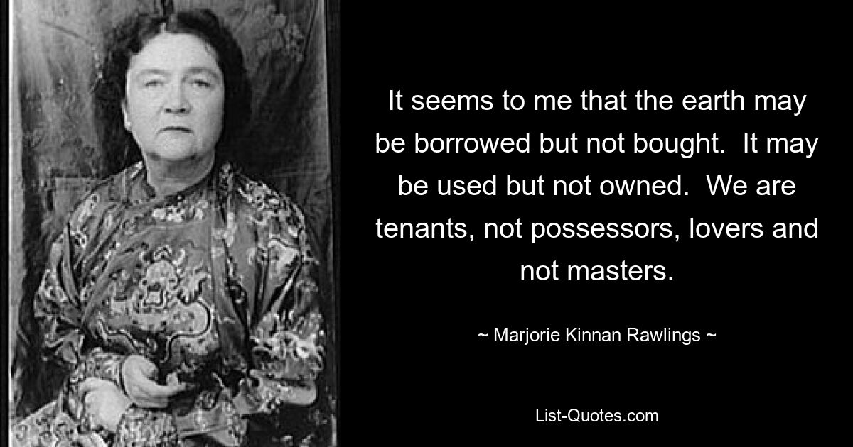 It seems to me that the earth may be borrowed but not bought.  It may be used but not owned.  We are tenants, not possessors, lovers and not masters. — © Marjorie Kinnan Rawlings